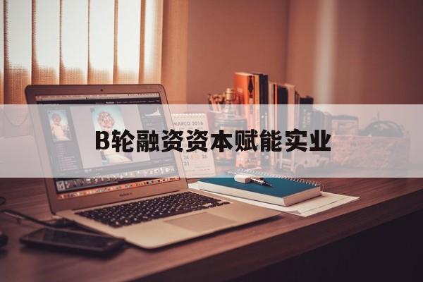 滁州市B轮融资资本赋能实业(b轮融资公司值得工作吗)