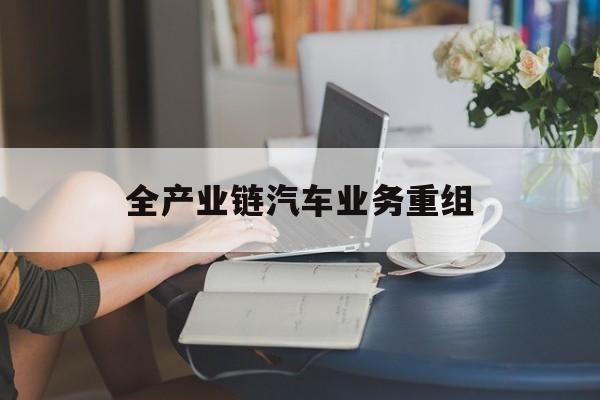 滁州市全产业链汽车业务重组(全产业链汽车业务重组的意义)